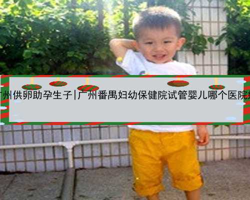 广州供卵助孕生子|广州番禺妇幼保健院试管婴儿哪个医院好