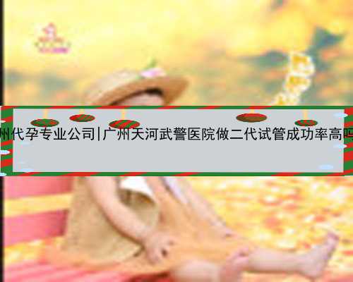 广州代孕专业公司|广州天河武警医院做二代试管成功率高吗？