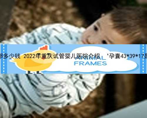 重庆正规借卵多少钱 2022年重庆试管婴儿医院介绍 ‘孕囊43*39*17是男孩女孩’