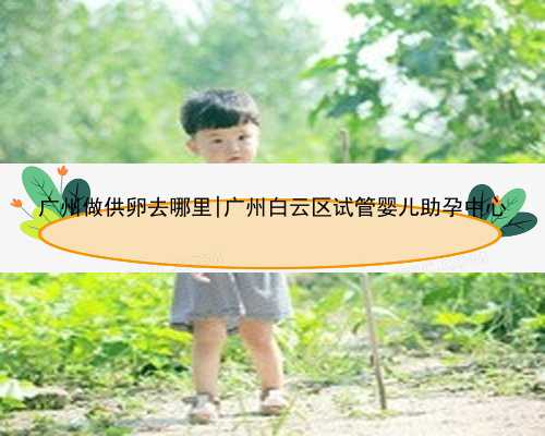 广州做供卵去哪里|广州白云区试管婴儿助孕中心