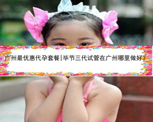 广州最优惠代孕套餐|毕节三代试管在广州哪里做好？