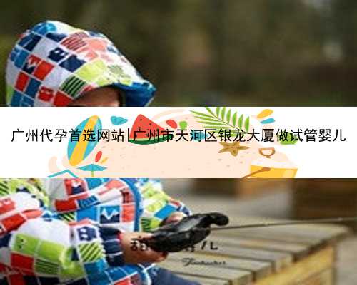 广州代孕首选网站|广州市天河区银龙大厦做试管婴儿