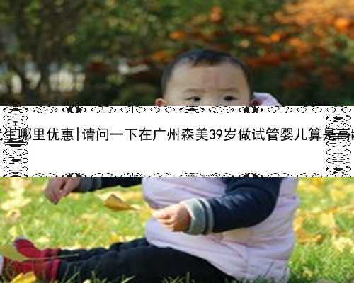 广州代生哪里优惠|请问一下在广州森美39岁做试管婴儿算是高龄吗？