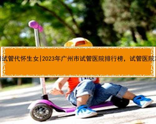 <b>广州试管代怀生女|2023年广州市试管医院排行榜，试管医院攻略</b>
