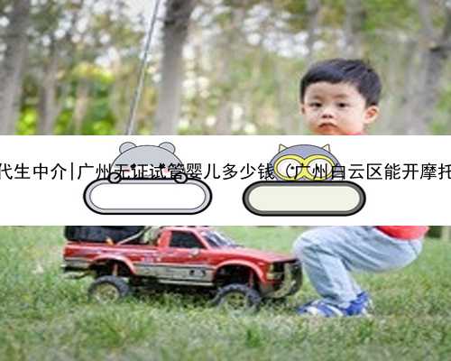 广州找代生中介|广州无证试管婴儿多少钱（广州白云区能开摩托车吗）